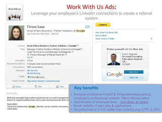 Work With Us                      Work With Us Ads:
               Leverage your employee’s LinkedIn connections to create a referral
                                           system




                                      Key benefits
                                    • Increase employment brand & hiring awareness among
                                      employee’s professional network. Talent attracts talent
                                    • Sponsorship of employee base – lock down ad space
                                    • Boost visibility of your jobs & applications
                                    • Ad performance is 4-5x better than industry avg (CTR .3-.6%)
 