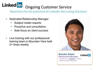 Ongoing Customer Service
   Maximize the full potential of LinkedIn Recruiting Solutions

 Dedicated Relationship Manager
    Subject matter experts
    Proactive and consultative
    Sole focus on client success

 Live training with our professional
  training team in Mountain View held
  2+ times weekly


                                        Brandon Salom
                                        Relationship Manager
                                        - Current Co: LinkedIn, 3 years
                                        - Internet | San Francisco




                                                                          7
 