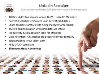 LinkedIn
    Recruiter                   LinkedIn Recruiter:
                 Contact top candidates with premium search and messaging


•      100% visibility to everyone of our 161M+ LinkedIn Members
•      Powerful search filters to zero in on perfect candidates
•      Share candidate profiles with hiring manager for feedback
•      Trusted communication with candidates via InMail
•      Productivity & collaboration tools for efficiency
•      Data Retention: All searches are property of your company
•      Talent Pipeline : Your talent CRM
•      Fully OFCCP compliant
•      Eliminates Head Hunter fees




                                                                            8
 