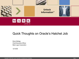 Unlock Content™




                    Quick Thoughts on Oracle’s Hatchet Job

                    Dave Kellogg
                    Chief Executive Officer
                    Mark Logic Corporation

                    12/17/09




Copyright © 2009 Mark Logic Corporation. All rights reserved.                     Slide 1
 