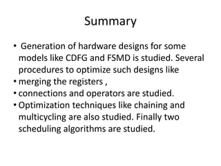 Summary
• Generation of hardware designs for some
models like CDFG and FSMD is studied. Several
procedures to optimize such designs like
• merging the registers ,
• connections and operators are studied.
• Optimization techniques like chaining and
multicycling are also studied. Finally two
scheduling algorithms are studied.
 