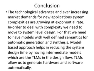 Conclusion
• The technological advances and ever increasing
market demands for new applications system
complexities are growing at exponential rate.
In-order to deal with complexity we need to
move to system level design. For that we need
to have models with well defined semantics for
automatic generation and synthesis. Model
based approach helps in reducing the system
design time by having intermediate models
which are the TLMs in the design flow. TLMs
allow us to generate hardware and software
automatically.
 
