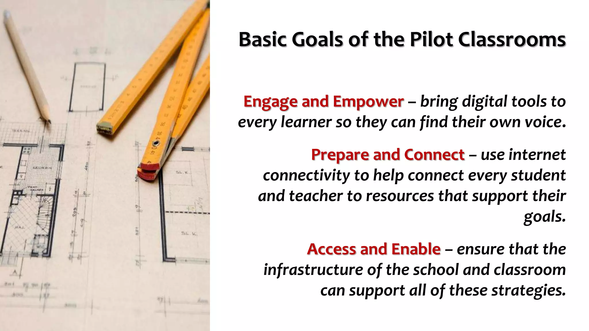Basic Goals of the Pilot Classrooms
Engage and Empower – bring digital tools to
every learner so they can find their own voice.
Prepare and Connect – use internet
connectivity to help connect every student
and teacher to resources that support their
goals.
Access and Enable – ensure that the
infrastructure of the school and classroom
can support all of these strategies.
 