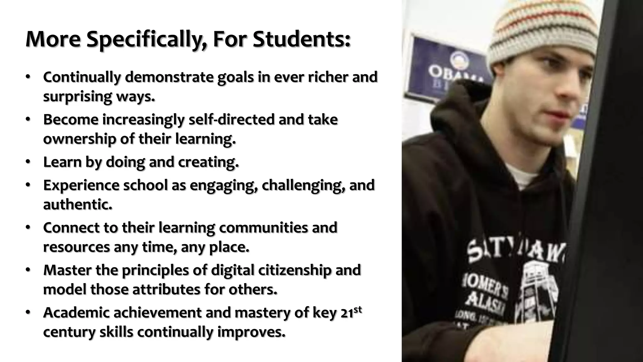 More Specifically, For Students:
• Continually demonstrate goals in ever richer and
surprising ways.
• Become increasingly self-directed and take
ownership of their learning.
• Learn by doing and creating.
• Experience school as engaging, challenging, and
authentic.
• Connect to their learning communities and
resources any time, any place.
• Master the principles of digital citizenship and
model those attributes for others.
• Academic achievement and mastery of key 21st
century skills continually improves.
 