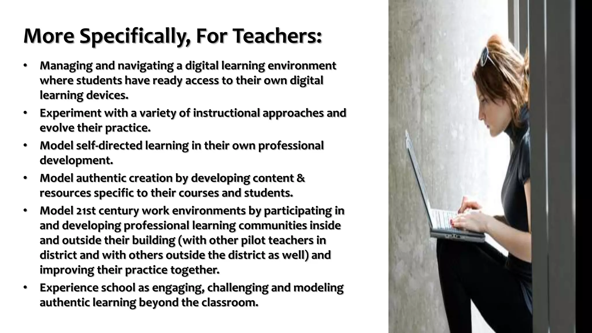 More Specifically, For Teachers:
• Managing and navigating a digital learning environment
where students have ready access to their own digital
learning devices.
• Experiment with a variety of instructional approaches and
evolve their practice.
• Model self-directed learning in their own professional
development.
• Model authentic creation by developing content &
resources specific to their courses and students.
• Model 21st century work environments by participating in
and developing professional learning communities inside
and outside their building (with other pilot teachers in
district and with others outside the district as well) and
improving their practice together.
• Experience school as engaging, challenging and modeling
authentic learning beyond the classroom.
 