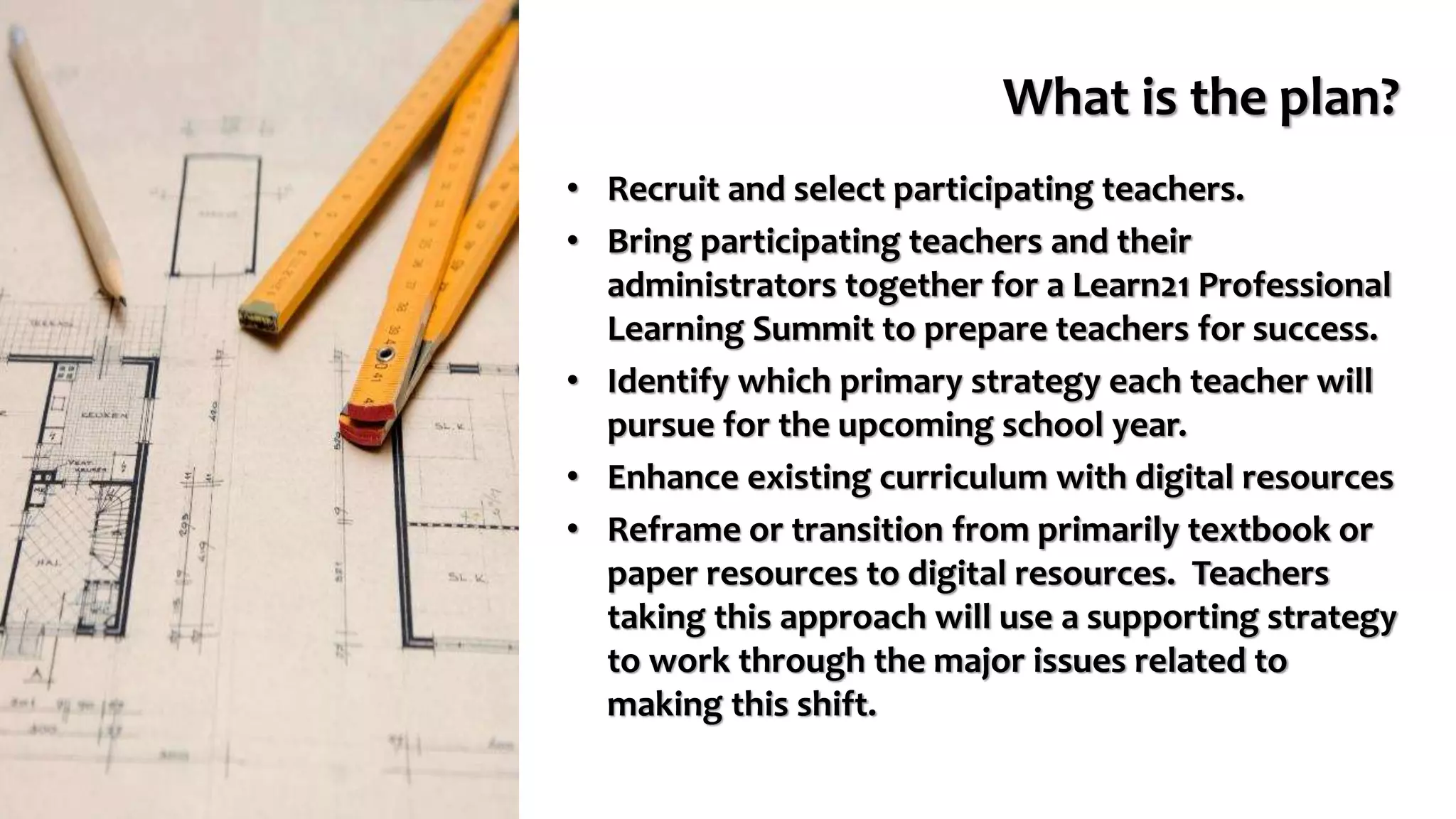 What is the plan?
• Recruit and select participating teachers.
• Bring participating teachers and their
administrators together for a Learn21 Professional
Learning Summit to prepare teachers for success.
• Identify which primary strategy each teacher will
pursue for the upcoming school year.
• Enhance existing curriculum with digital resources
• Reframe or transition from primarily textbook or
paper resources to digital resources. Teachers
taking this approach will use a supporting strategy
to work through the major issues related to
making this shift.
 