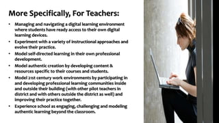 More Specifically, For Teachers:
• Managing and navigating a digital learning environment
where students have ready access to their own digital
learning devices.
• Experiment with a variety of instructional approaches and
evolve their practice.
• Model self-directed learning in their own professional
development.
• Model authentic creation by developing content &
resources specific to their courses and students.
• Model 21st century work environments by participating in
and developing professional learning communities inside
and outside their building (with other pilot teachers in
district and with others outside the district as well) and
improving their practice together.
• Experience school as engaging, challenging and modeling
authentic learning beyond the classroom.
 
