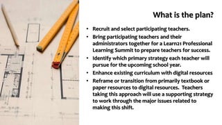 What is the plan?
• Recruit and select participating teachers.
• Bring participating teachers and their
administrators together for a Learn21 Professional
Learning Summit to prepare teachers for success.
• Identify which primary strategy each teacher will
pursue for the upcoming school year.
• Enhance existing curriculum with digital resources
• Reframe or transition from primarily textbook or
paper resources to digital resources. Teachers
taking this approach will use a supporting strategy
to work through the major issues related to
making this shift.
 