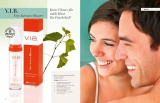 V.I.B.                             Keine Chance für                                beaUt y



                                   müde Haut.
          Very Intensive Booster
                                   Ihr Frischekick!



     01




                                     01 / v.i.b. veRy iNteNsive boosteR
                                     gesiCHtsCReMe
                                     30 ml i Nr. 10 020

                                     19,95 € (66,50€ pro 100 ml)

                                     •	   Die belebende Creme für einen
                                          jugendlich strahlenden teint
                                     •	   Pflegecocktail aus der Chardonnaytrau-
                                          be und weissem tee
                         01
                                     •	   Hyaluronsäure, algenextrakte
                                     •	   ideal vor und nach jeder Party
                                     •	   Für frisches aussehen
                                     •	   Für morgends, abends, unterwegs -
                                          auch für den Mann




46                                                                                           47
 