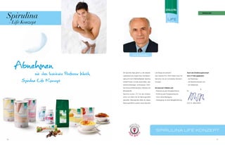 Spirulina
                                                                                                                                                           SpirUlina




     - Life Konzept




                                                     Prof. Dr. Alfred Wirth




       Abnehmen Professor Wirth
           mit dem Institute        Die Spirulina-Alge gehört zu den ältesten        Life Range einzusetzen?                      Auch das Ernährungskonzept

                                    Lebewesen auf unserer Erde. Das Beson-           Das Institute Prof. Wirth bietet Ihnen mit   ist in 3 Teile gegliedert:


           Spirulina Life Konzept   dere an ihr ist ihr Nährstoffgehalt. Spirulina

                                    enthält Protein und alle essenziellen, also
                                                                                     Spirulina Life ein komplettes Abnehm-

                                                                                     Konzept.
                                                                                                                                  - die Startphase

                                                                                                                                  - die Reduktionsphase und

                                    lebensnotwendigen, Aminosäuren. Darü-                                                         - die Haltephase

                                    ber hinaus enthält Spirulina, Vitamine und       Es baut auf 3 Säulen auf:

                                    Mineralstoffe.                                   - Reduzierung der Energieaufnahme            Ihr

                                    Spirulina wurde z. B. von den Azteken            - Erhöhung des Energieverbrauchs

                                    schon von Alters her als Nahrungsmittel           durch aktive Bewegung

                                    geschätzt. Was liegt also näher, als dieses      - Vorbeugung vor einer Mangelernährung

                                    Nahrungsmittel in unserer neuen Spirulina                                                     Prof. Dr. Alfred Wirth




                                                                                     Spirulina life Konzept

70                                                                                                                                                                     71
 