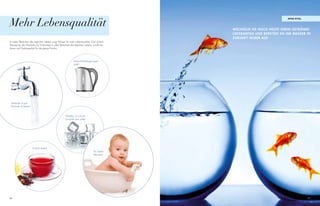 Mehr Lebensqualität
                                                                                                                              apaS vital




                                                                                                 Wechseln sie noch heute ihren getränke-
                                                                                                 lieferanten unD bereiten sie ihr Wasser in
                                                                                                 zukunft selber auf.
In vielen Bereichen des täglichen Lebens sorgt Wasser für mehr Lebensqualität. Eine sichere
Versorgung des Haushalts mit Trinkwasser in allen Bereichen des täglichen Lebens, schafft Ver-
trauen und Geborgenheit für die ganze Familie.




                                                                 Keine Kalkablagerungen
                                                                 mehr!




 Vertrauen ist gut,
 Kontrolle ist besser!



                                                        Glasklar, so wie ein
                                                        Eiswürfel sein sollte!




                         Einfach lecker!
                                                                                    Für unsere
                                                                                    Kleinsten!




86                                                                                                                                         87
 