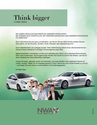 Think bigger
think nWA




 SIE	HABEN	GEFALLEN	GEFUNDEN	AN	UNSEREN	PRODUKTEN?
 SIE	KÖNNEN	SICH	VORSTELLEN,	MIT	ANDEREN	MENSCHEN	UND	UNSEREN	PRODUKTEN	
 ZU	ARBEITEN?

 Dann	informieren	Sie	sich	ganz	unverbindlich,	wie	Sie	ein	Teil	der	NWA-Familie	werden	können.
 Ganz	gleich,	ob	Sie	Hausfrau,	Student,	Azubi,	Manager	oder	selbstständig	sind.	

 Auch	nebenberuflich	von	zuhause	und	bei		freier	Zeiteinteilung	stehen	Ihnen	alle	Karrierechancen	
 inklusive	einem	attraktiven	5-stufigen	Firmenwagenkonzept	offen.

 Selbstverständlich	unterstützen	wir	Sie	auch	tatkräftig	beim	Start	in	Ihre	nebenberufliche	Karriere.	
 Über	unser	kostenloses		Schulungskonzept	erhalten	Sie	Schritt	für	Schritt	das	Wissen,	was	Sie	für	
 einen	erfolgreichen	Geschäftsaufbau	benötigen.	

 Unsere	Produkte		gelangen	direkt	vom	Hersteller	und	ausschließlich	über	registrierte	Partner	an	
 unsere		Kunden.	Haben	wir	Ihr	Interesse	geweckt?	Dann	nehme	Sie	noch	heute	Kontakt	zu	uns	auf	
 –	und	fragen	Sie	nach	einem	unverbindlichem	Informationsgespräch.

 Ihr NWA Team




                                                                                                         DE 01/12
 