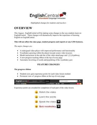 Highlighted changes for students and teachers
OVERVIEW
This August, EnglishCentral will be making some changes to the way students learn on
EnglishCentral. These changes will dramatically improve the experience of learning
English on EnglishCentral.
This will not affect the class page, student progress and reports or any LMS features.
The major changes are:
 A redesigned video player with improved performance and functionality
 Vocabulary quizzing within the player (except course video lessons)
 Modal instructions in the side bar of the video detail page and 1,2,3,4 pathway
 A new progress tracking ribbon at the top of every page
 Automatic favoriting of words and populating of the vocabulary quiz
FEATURE CHANGES
The progress ribbon
 Students now gain experience points for each video lesson studied.
 Persistent view of progress ribbon at the top of every page
Experience points are awarded for completion of each part of the video lesson.
 