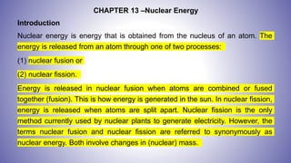 CHAPTER 13 –Nuclear Energy
Introduction
Nuclear energy is energy that is obtained from the nucleus of an atom. The
energy is released from an atom through one of two processes:
(1) nuclear fusion or
(2) nuclear fission.
Energy is released in nuclear fusion when atoms are combined or fused
together (fusion). This is how energy is generated in the sun. In nuclear fission,
energy is released when atoms are split apart. Nuclear fission is the only
method currently used by nuclear plants to generate electricity. However, the
terms nuclear fusion and nuclear fission are referred to synonymously as
nuclear energy. Both involve changes in (nuclear) mass.
 