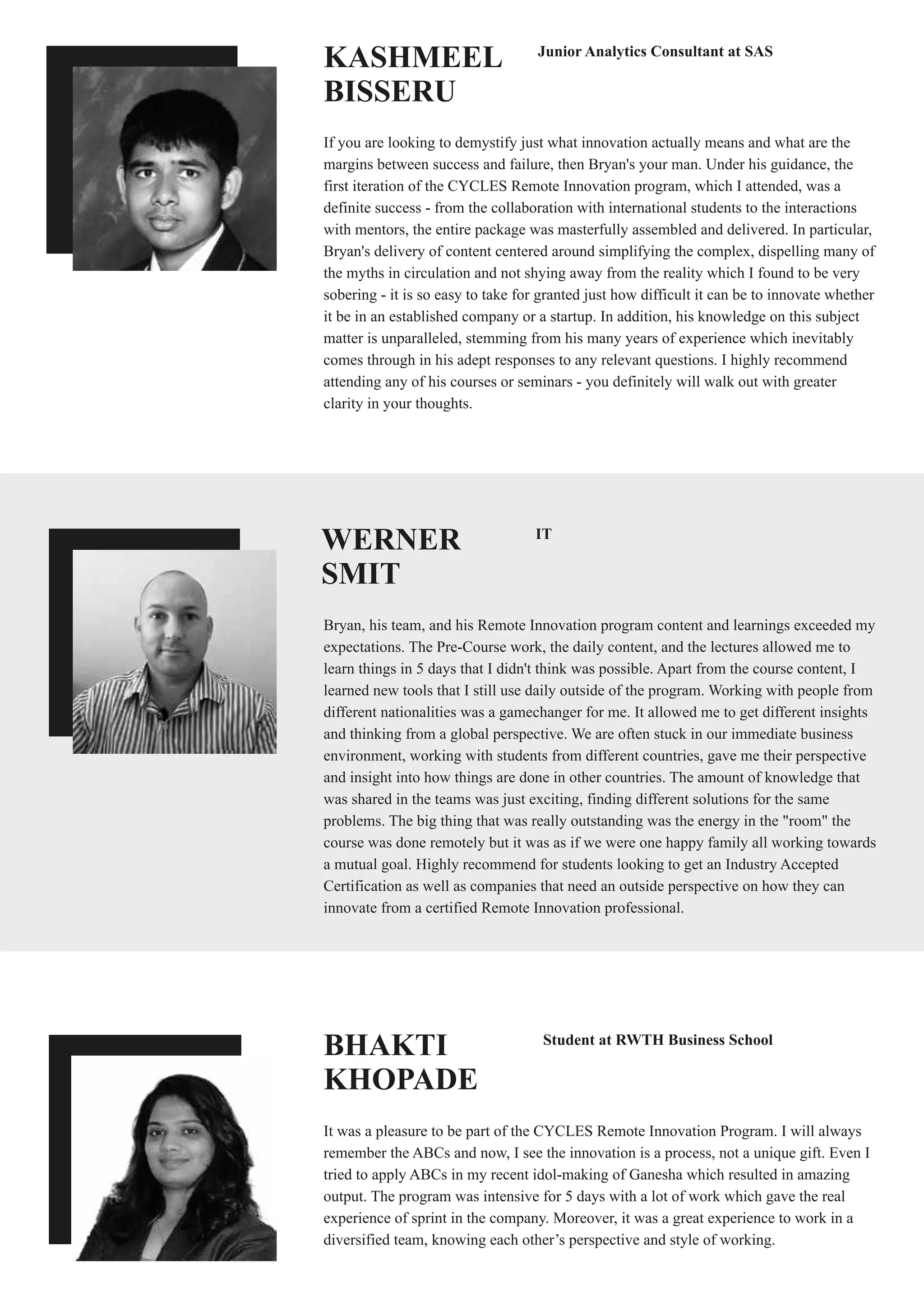 BHAKTI
KHOPADE
It was a pleasure to be part of the CYCLES Remote Innovation Program. I will always
remember the ABCs and now, I see the innovation is a process, not a unique gift. Even I
tried to apply ABCs in my recent idol-making of Ganesha which resulted in amazing
output. The program was intensive for 5 days with a lot of work which gave the real
experience of sprint in the company. Moreover, it was a great experience to work in a
diversified team, knowing each other’s perspective and style of working.
Student at RWTH Business School
WERNER
SMIT
Bryan, his team, and his Remote Innovation program content and learnings exceeded my
expectations. The Pre-Course work, the daily content, and the lectures allowed me to
learn things in 5 days that I didn't think was possible. Apart from the course content, I
learned new tools that I still use daily outside of the program. Working with people from
different nationalities was a gamechanger for me. It allowed me to get different insights
and thinking from a global perspective. We are often stuck in our immediate business
environment, working with students from different countries, gave me their perspective
and insight into how things are done in other countries. The amount of knowledge that
was shared in the teams was just exciting, finding different solutions for the same
problems. The big thing that was really outstanding was the energy in the "room" the
course was done remotely but it was as if we were one happy family all working towards
a mutual goal. Highly recommend for students looking to get an Industry Accepted
Certification as well as companies that need an outside perspective on how they can
innovate from a certified Remote Innovation professional.
IT
KASHMEEL
BISSERU
If you are looking to demystify just what innovation actually means and what are the
margins between success and failure, then Bryan's your man. Under his guidance, the
first iteration of the CYCLES Remote Innovation program, which I attended, was a
definite success - from the collaboration with international students to the interactions
with mentors, the entire package was masterfully assembled and delivered. In particular,
Bryan's delivery of content centered around simplifying the complex, dispelling many of
the myths in circulation and not shying away from the reality which I found to be very
sobering - it is so easy to take for granted just how difficult it can be to innovate whether
it be in an established company or a startup. In addition, his knowledge on this subject
matter is unparalleled, stemming from his many years of experience which inevitably
comes through in his adept responses to any relevant questions. I highly recommend
attending any of his courses or seminars - you definitely will walk out with greater
clarity in your thoughts.
Junior Analytics Consultant at SAS
 