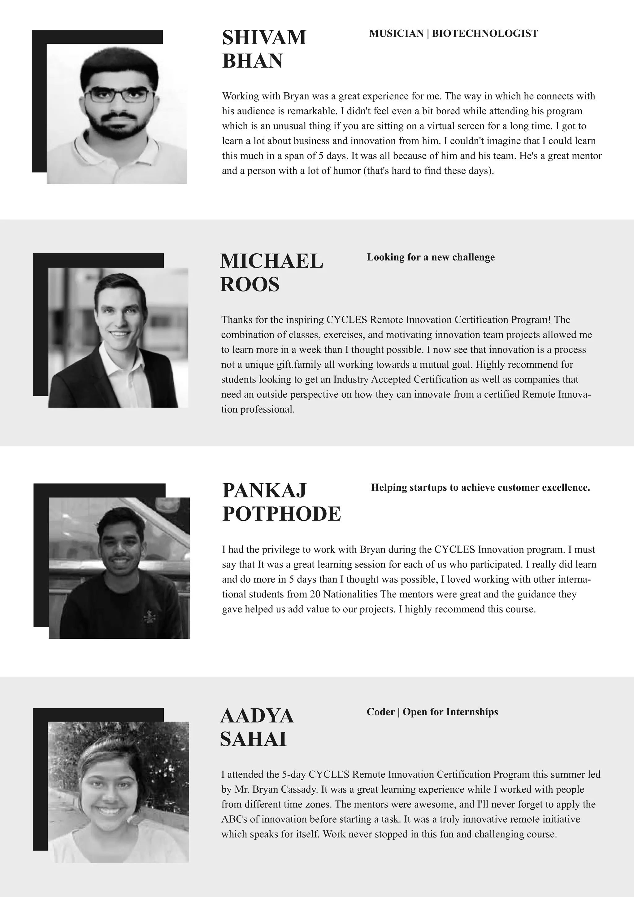 PANKAJ
POTPHODE
I had the privilege to work with Bryan during the CYCLES Innovation program. I must
say that It was a great learning session for each of us who participated. I really did learn
and do more in 5 days than I thought was possible, I loved working with other interna-
tional students from 20 Nationalities The mentors were great and the guidance they
gave helped us add value to our projects. I highly recommend this course.
Helping startups to achieve customer excellence.
SHIVAM
BHAN
Working with Bryan was a great experience for me. The way in which he connects with
his audience is remarkable. I didn't feel even a bit bored while attending his program
which is an unusual thing if you are sitting on a virtual screen for a long time. I got to
learn a lot about business and innovation from him. I couldn't imagine that I could learn
this much in a span of 5 days. It was all because of him and his team. He's a great mentor
and a person with a lot of humor (that's hard to find these days).
MUSICIAN | BIOTECHNOLOGIST
MICHAEL
ROOS
Thanks for the inspiring CYCLES Remote Innovation Certification Program! The
combination of classes, exercises, and motivating innovation team projects allowed me
to learn more in a week than I thought possible. I now see that innovation is a process
not a unique gift.family all working towards a mutual goal. Highly recommend for
students looking to get an Industry Accepted Certification as well as companies that
need an outside perspective on how they can innovate from a certified Remote Innova-
tion professional.
Looking for a new challenge
AADYA
SAHAI
I attended the 5-day CYCLES Remote Innovation Certification Program this summer led
by Mr. Bryan Cassady. It was a great learning experience while I worked with people
from different time zones. The mentors were awesome, and I'll never forget to apply the
ABCs of innovation before starting a task. It was a truly innovative remote initiative
which speaks for itself. Work never stopped in this fun and challenging course.
Coder | Open for Internships
 