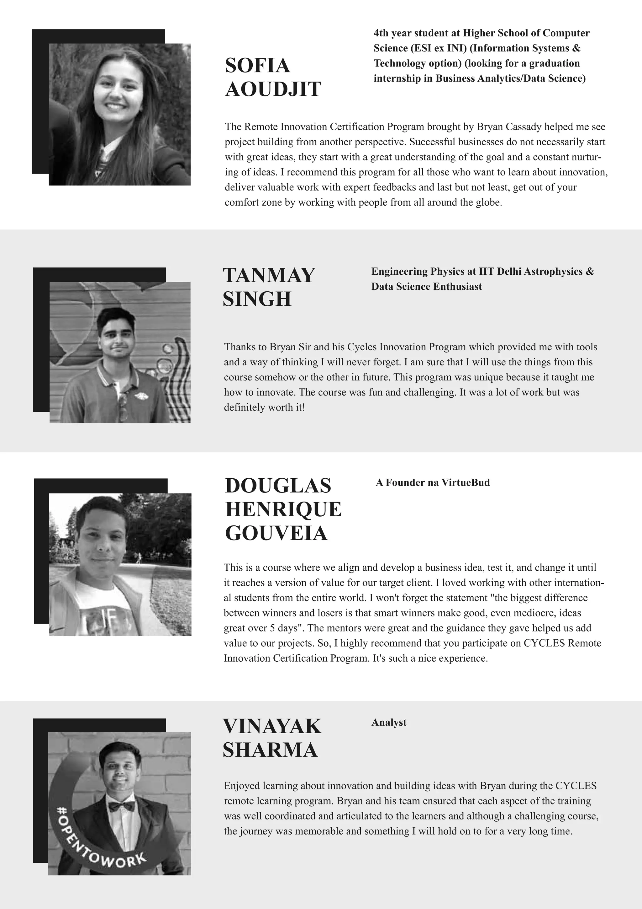 SOFIA
AOUDJIT
The Remote Innovation Certification Program brought by Bryan Cassady helped me see
project building from another perspective. Successful businesses do not necessarily start
with great ideas, they start with a great understanding of the goal and a constant nurtur-
ing of ideas. I recommend this program for all those who want to learn about innovation,
deliver valuable work with expert feedbacks and last but not least, get out of your
comfort zone by working with people from all around the globe.
4th year student at Higher School of Computer
Science (ESI ex INI) (Information Systems &
Technology option) (looking for a graduation
internship in Business Analytics/Data Science)
TANMAY
SINGH
Thanks to Bryan Sir and his Cycles Innovation Program which provided me with tools
and a way of thinking I will never forget. I am sure that I will use the things from this
course somehow or the other in future. This program was unique because it taught me
how to innovate. The course was fun and challenging. It was a lot of work but was
definitely worth it!
Engineering Physics at IIT Delhi Astrophysics &
Data Science Enthusiast
DOUGLAS
HENRIQUE
GOUVEIA
This is a course where we align and develop a business idea, test it, and change it until
it reaches a version of value for our target client. I loved working with other internation-
al students from the entire world. I won't forget the statement "the biggest difference
between winners and losers is that smart winners make good, even mediocre, ideas
great over 5 days". The mentors were great and the guidance they gave helped us add
value to our projects. So, I highly recommend that you participate on CYCLES Remote
Innovation Certification Program. It's such a nice experience.
A Founder na VirtueBud
VINAYAK
SHARMA
Enjoyed learning about innovation and building ideas with Bryan during the CYCLES
remote learning program. Bryan and his team ensured that each aspect of the training
was well coordinated and articulated to the learners and although a challenging course,
the journey was memorable and something I will hold on to for a very long time.
Analyst
 