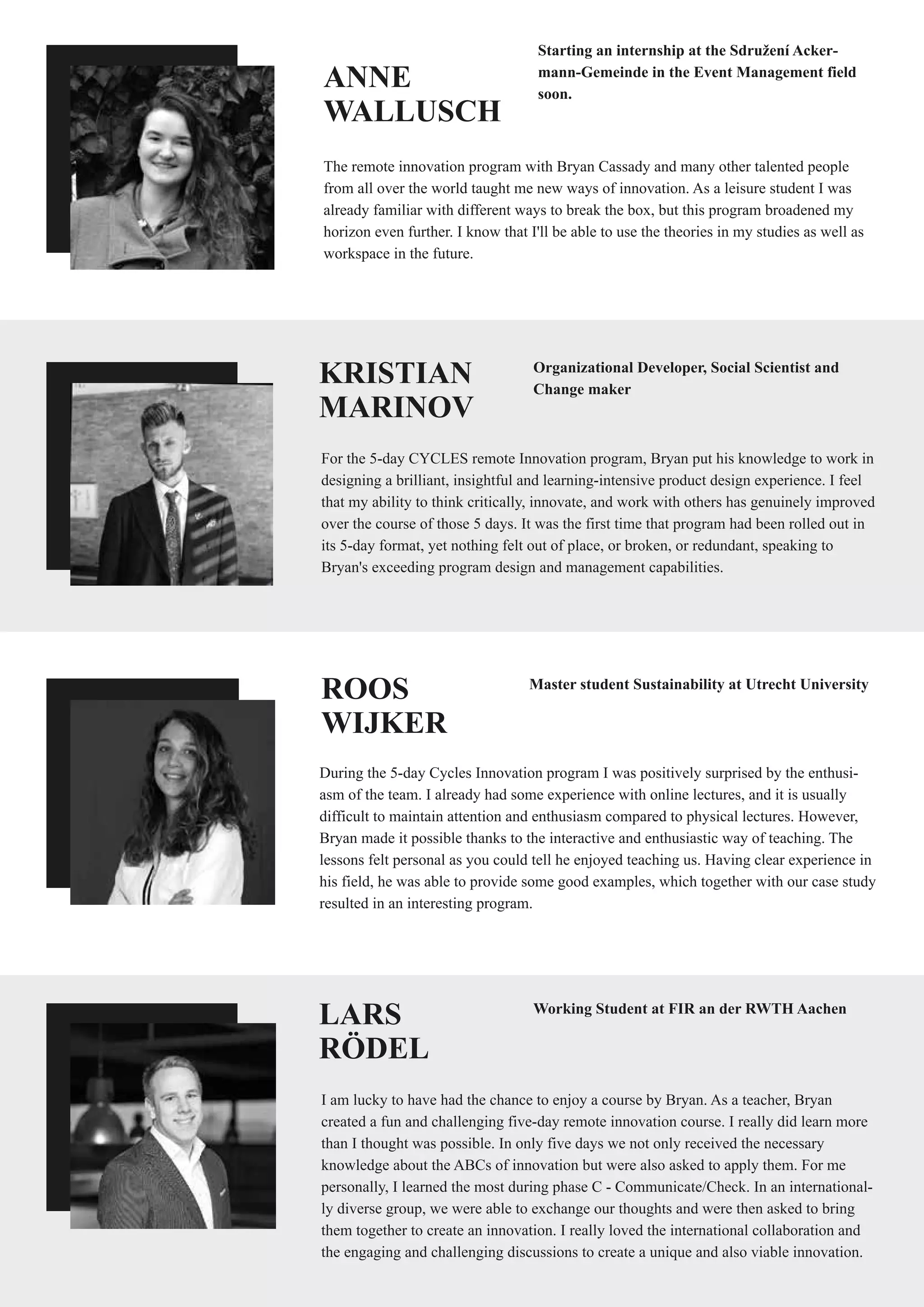 ANNE
WALLUSCH
The remote innovation program with Bryan Cassady and many other talented people
from all over the world taught me new ways of innovation. As a leisure student I was
already familiar with different ways to break the box, but this program broadened my
horizon even further. I know that I'll be able to use the theories in my studies as well as
workspace in the future.
Starting an internship at the Sdružení Acker-
mann-Gemeinde in the Event Management field
soon.
KRISTIAN
MARINOV
For the 5-day CYCLES remote Innovation program, Bryan put his knowledge to work in
designing a brilliant, insightful and learning-intensive product design experience. I feel
that my ability to think critically, innovate, and work with others has genuinely improved
over the course of those 5 days. It was the first time that program had been rolled out in
its 5-day format, yet nothing felt out of place, or broken, or redundant, speaking to
Bryan's exceeding program design and management capabilities.
Organizational Developer, Social Scientist and
Change maker
ROOS
WIJKER
During the 5-day Cycles Innovation program I was positively surprised by the enthusi-
asm of the team. I already had some experience with online lectures, and it is usually
difficult to maintain attention and enthusiasm compared to physical lectures. However,
Bryan made it possible thanks to the interactive and enthusiastic way of teaching. The
lessons felt personal as you could tell he enjoyed teaching us. Having clear experience in
his field, he was able to provide some good examples, which together with our case study
resulted in an interesting program.
Master student Sustainability at Utrecht University
LARS
RÖDEL
I am lucky to have had the chance to enjoy a course by Bryan. As a teacher, Bryan
created a fun and challenging five-day remote innovation course. I really did learn more
than I thought was possible. In only five days we not only received the necessary
knowledge about the ABCs of innovation but were also asked to apply them. For me
personally, I learned the most during phase C - Communicate/Check. In an international-
ly diverse group, we were able to exchange our thoughts and were then asked to bring
them together to create an innovation. I really loved the international collaboration and
the engaging and challenging discussions to create a unique and also viable innovation.
Working Student at FIR an der RWTH Aachen
 