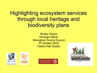 Highlighting ecosystem services through local heritage and biodiversity plans Shirley Clerkin Heritage Officer Monaghan County Council 9 th  October 2010 Tailors Hall, Dublin. 
