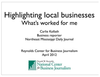 Highlighting local businesses
     What’s worked for me
                Carlie Kollath
              Business reporter
       Northeast Mississippi Daily Journal


     Reynolds Center for Business Journalism
                  April 2012
 