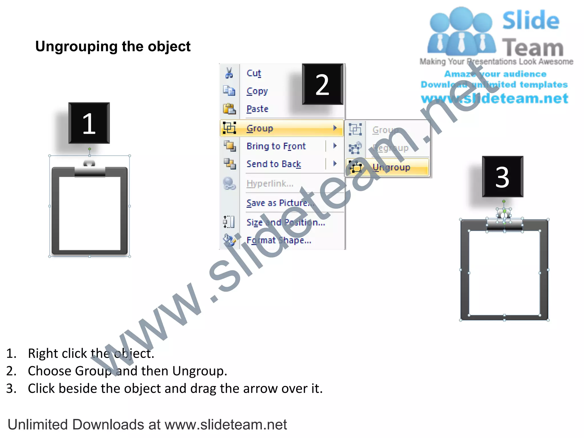Ungrouping the object

                                                    2
                                                             e t
            1
                                                         m .n
                                                  tea           3

                                        id      e
                              .     s l
                   w        w
                 w
1. Right click the object.
2. Choose Group and then Ungroup.
3. Click beside the object and drag the arrow over it.

Unlimited Downloads at www.slideteam.net
 