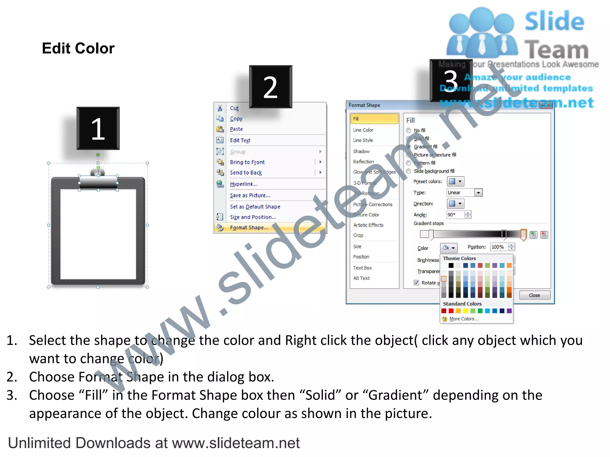 Edit Color

                                         2                             3
                                                                             e t
             1
                                                                m .n
                                                  tea
                                        id      e
                              .     s l
                   w        w
1. Select the shape to change the color and Right click the object( click any object which you


                 w
   want to change color)
2. Choose Format Shape in the dialog box.
3. Choose “Fill” in the Format Shape box then “Solid” or “Gradient” depending on the
   appearance of the object. Change colour as shown in the picture.
Unlimited Downloads at www.slideteam.net
 
