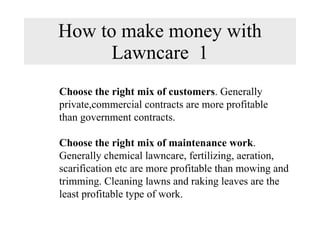 How to make money with Lawncare  1 Choose the right mix of customers . Generally  private,commercial contracts are more profitable  than government contracts. Choose the right mix of maintenance work .  Generally chemical lawncare, fertilizing, aeration,  scarification etc are more profitable than mowing and  trimming. Cleaning lawns and raking leaves are the  least profitable type of work. 