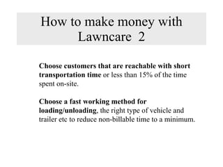 How to make money with Lawncare  2 Choose customers that are reachable with short transportation time  or less than 15% of the time spent on-site. Choose a fast working method for loading/unloading , the right type of vehicle and trailer etc to reduce non-billable time to a minimum. 