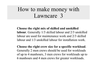 How to make money with Lawncare  3 Choose the right mix of skilled and unskilled labour . Generally 1/3 skilled labour and 2/3 unskilled labour are used for maintenance work and 2/3 skilled labour and 1/3 unskilled labour for installation work. Choose the right crew size for a specific workload . Generally 2 men crews should be used for workloads of up to 4 manhours, 3 men crews for workloads up to 6 manhours and 4 men crews for greater workloads. 