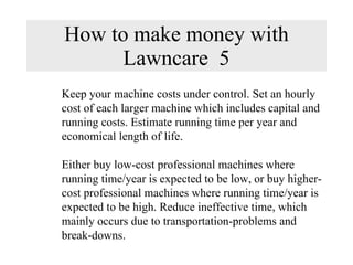 How to make money with Lawncare  5 Keep your machine costs under control. Set an hourly cost of each larger machine which includes capital and running costs. Estimate running time per year and economical length of life.  Either buy low-cost professional machines where  running time/year is expected to be low, or buy higher-cost professional machines where running time/year is expected to be high. Reduce ineffective time, which mainly occurs due to transportation-problems and break-downs. 