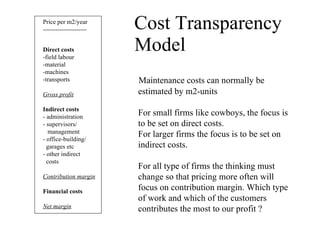 Cost Transparency Model Price per m2/year --------------------- Direct costs   -field labour -material -machines -transports Gross profit Indirect costs - administration - supervisors/ management - office-building/ garages etc - other indirect costs Contribution margin Financial costs Net margin Maintenance costs can normally be estimated by m2-units For small firms like cowboys, the focus is  to be set on direct costs.  For larger firms the focus is to be set on  indirect costs. For all type of firms the thinking must  change so that pricing more often will  focus on contribution margin. Which type  of work and which of the customers  contributes the most to our profit ? 