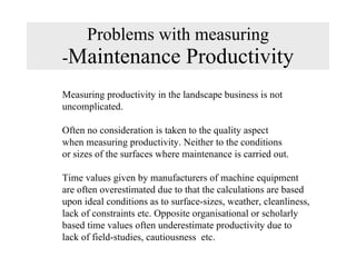 Problems with measuring - Maintenance Productivity Measuring productivity in the landscape business is not  uncomplicated.  Often no consideration is taken to the quality aspect  when measuring productivity. Neither to the conditions or sizes of the surfaces where maintenance is carried out. Time values given by manufacturers of machine equipment are often overestimated due to that the calculations are based upon ideal conditions as to surface-sizes, weather, cleanliness, lack of constraints etc. Opposite organisational or scholarly based time values often underestimate productivity due to lack of field-studies, cautiousness  etc.  