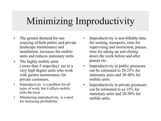 Minimizing Improductivity The greater demand for out-sourcing of both public and private landscape maintenance and installation, increases the mobile units and reduces stationary units. The highly mobile units  ( more than 5 stops/day)  are to a very high degree units who work with garden maintenance for private customers. Improductivity  is a problem for all types of work, but it affects mobile units the most. Minimizing improductivity  is a must for increasing profitability Improductivity is non-billable time for waiting, transports, time for supervising and instruction, pauses, time for taking up and closing down the work before and after pauses etc. Improductivity in public greencare can be estimated to 20-25% for stationary units and 30-40% for mobile units Improductivity in private greencare can be estimated to ca 15% for stationary units and 20-30% for mobile units. 