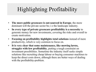 Highlighting Profitability  The more public greencare is out-sourced in Europe , the more dominant will the private sector be; i e the landscape industry.  In every type of private greencare profitability is a necessity  to generate money for new investments, covering the risks and overall to create motivation.  Focusing on profitability highlights total solutions  instead of mere productivity, which is very common to focus on. It is very clear that some maintenance, like mowing lawns, struggles with low profitability , putting a tough constraint on investment possibilities. Sometime the industry itself seeks simple solutions like recruiting cheap labour or buying consumer machines to keep the direct costs down, although there are better ways of dealing with the profitability-problem. 