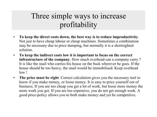 Three simple ways to increase profitability To keep the direct costs down, the best way is to reduce improductivity . Not just to have cheap labour or cheap machines. Sometimes a combination may be necessary due to price dumping, but normally it is a shortsighted solution. To keep the indirect costs low it is important to focus on the correct infrastructure of the company . How much overhead can a company carry ? It is like the snail who carries his house on the back wherever he goes. If the house should be too heavy, the snail would be immobilised. Keep overhead low ! The price must be right . Correct calculation gives you the necessary tool to know if you make money, or loose money. It is easy to price yourself out of business. If you are too cheap you get a lot of work, but loose more money the more work you get. If you are too expensive, you do not get enough work. A good price-policy allows you to both make money and yet be competitive. 