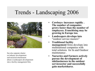 Trends - Landscaping 2006  Cowboys- increases rapidly . The number of companies grows faster than the number of employees. Franchising may be growing in Europe too. Landscapers develops into  “outdoor service masters”  Traditional facility management  firms develops into multinational companies with total solutions  for In and Outdoor maintenance . Nurseries and Farmers actively pursue the development of sidebusinesses in the outdoor servicesector and successfully gain marketshares .  See also separate charter on industry developement and enclosed attachement about a Landscapers developement into a facility management firm. 