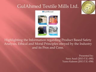 GulAhmed Textile Mills Ltd.
Highlighting the Information regarding Product Based Safety
Analysis, Ethical and Moral Principles obeyed by the Industry
and its Pros and Cons.
Presented by:
Sana Asad (2013-T.E.-090)
Yusra Kaleem (2013.T.E.-058)
 