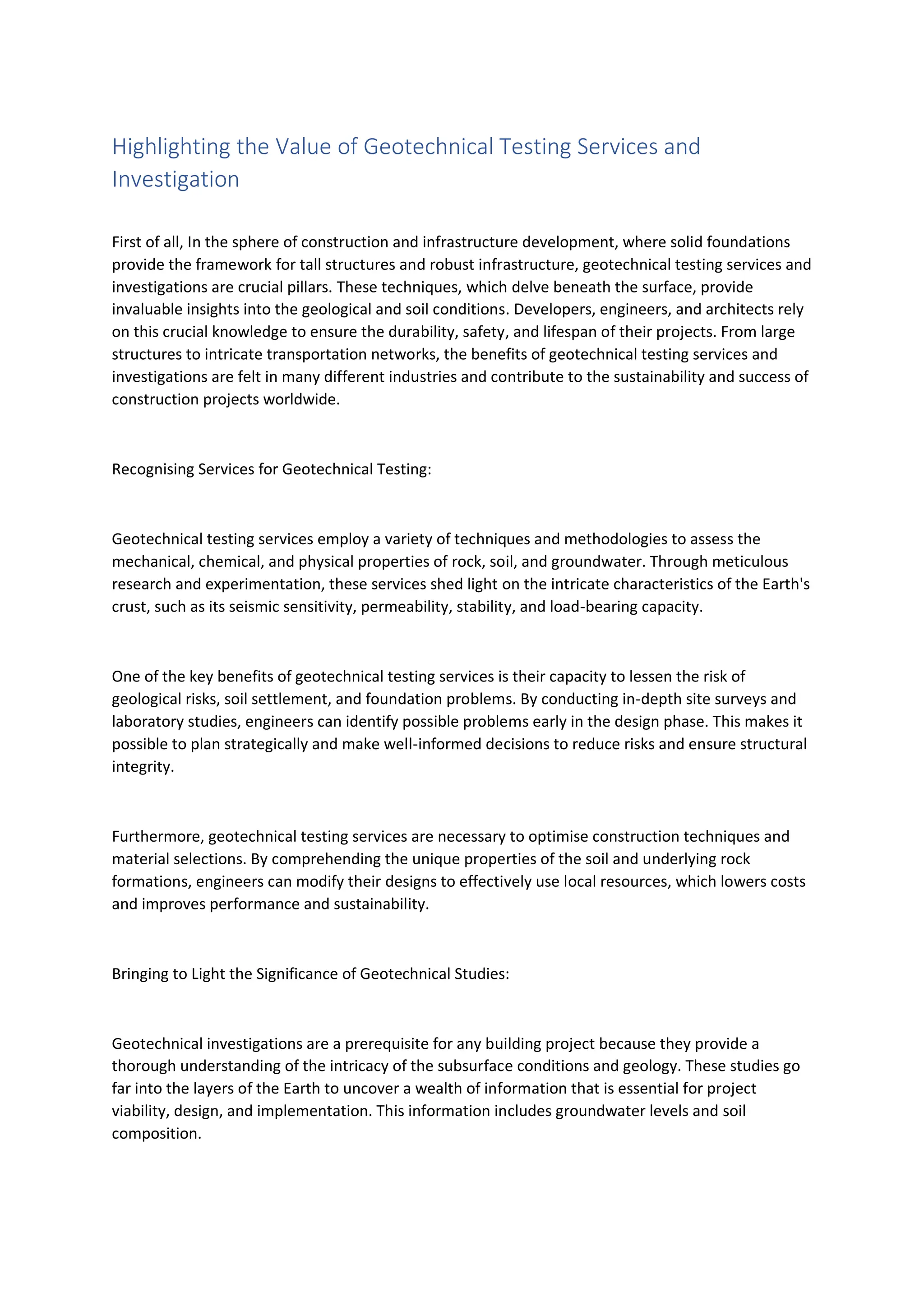 Highlighting the Value of Geotechnical Testing Services and
Investigation
First of all, In the sphere of construction and infrastructure development, where solid foundations
provide the framework for tall structures and robust infrastructure, geotechnical testing services and
investigations are crucial pillars. These techniques, which delve beneath the surface, provide
invaluable insights into the geological and soil conditions. Developers, engineers, and architects rely
on this crucial knowledge to ensure the durability, safety, and lifespan of their projects. From large
structures to intricate transportation networks, the benefits of geotechnical testing services and
investigations are felt in many different industries and contribute to the sustainability and success of
construction projects worldwide.
Recognising Services for Geotechnical Testing:
Geotechnical testing services employ a variety of techniques and methodologies to assess the
mechanical, chemical, and physical properties of rock, soil, and groundwater. Through meticulous
research and experimentation, these services shed light on the intricate characteristics of the Earth's
crust, such as its seismic sensitivity, permeability, stability, and load-bearing capacity.
One of the key benefits of geotechnical testing services is their capacity to lessen the risk of
geological risks, soil settlement, and foundation problems. By conducting in-depth site surveys and
laboratory studies, engineers can identify possible problems early in the design phase. This makes it
possible to plan strategically and make well-informed decisions to reduce risks and ensure structural
integrity.
Furthermore, geotechnical testing services are necessary to optimise construction techniques and
material selections. By comprehending the unique properties of the soil and underlying rock
formations, engineers can modify their designs to effectively use local resources, which lowers costs
and improves performance and sustainability.
Bringing to Light the Significance of Geotechnical Studies:
Geotechnical investigations are a prerequisite for any building project because they provide a
thorough understanding of the intricacy of the subsurface conditions and geology. These studies go
far into the layers of the Earth to uncover a wealth of information that is essential for project
viability, design, and implementation. This information includes groundwater levels and soil
composition.
 