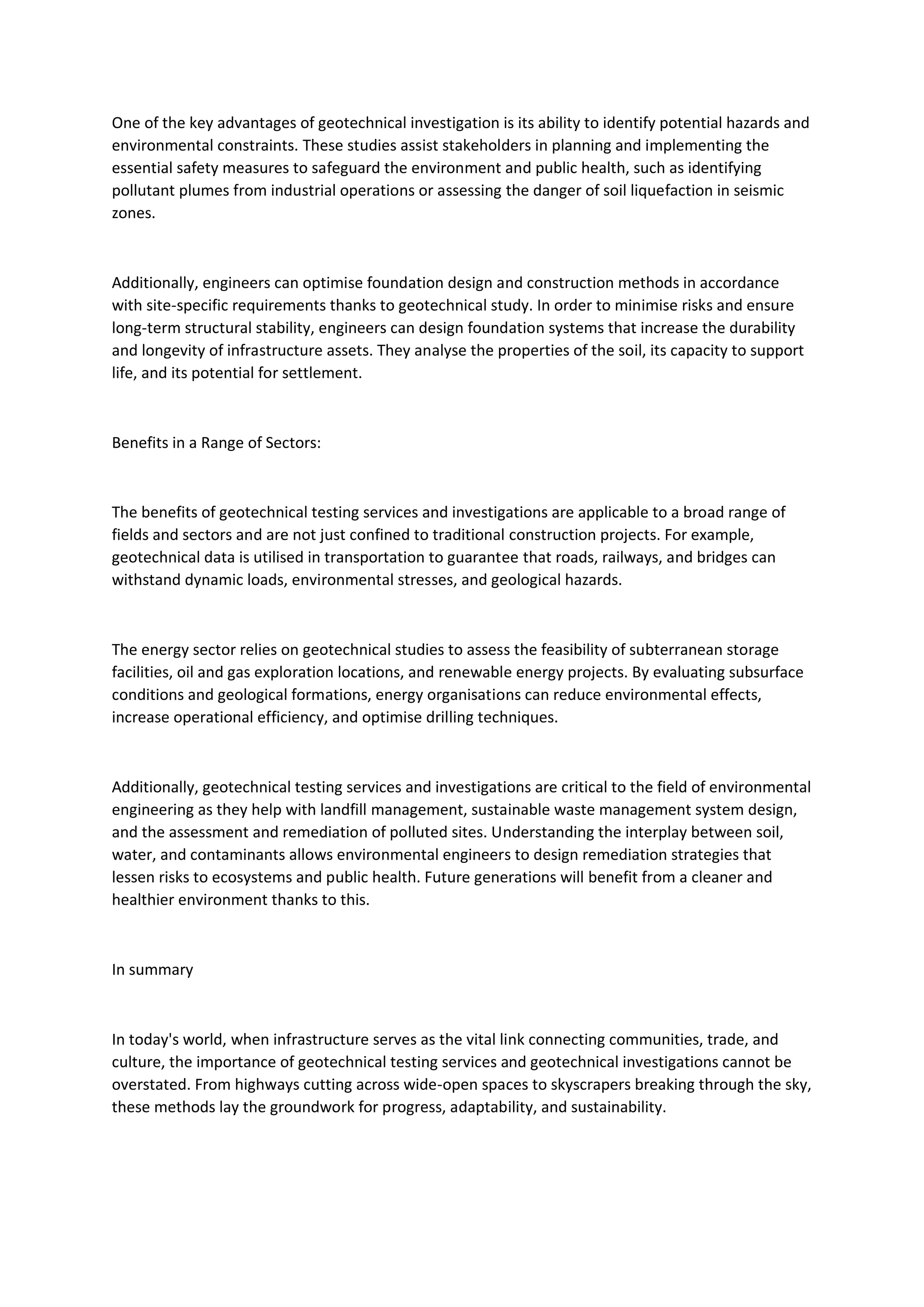 One of the key advantages of geotechnical investigation is its ability to identify potential hazards and
environmental constraints. These studies assist stakeholders in planning and implementing the
essential safety measures to safeguard the environment and public health, such as identifying
pollutant plumes from industrial operations or assessing the danger of soil liquefaction in seismic
zones.
Additionally, engineers can optimise foundation design and construction methods in accordance
with site-specific requirements thanks to geotechnical study. In order to minimise risks and ensure
long-term structural stability, engineers can design foundation systems that increase the durability
and longevity of infrastructure assets. They analyse the properties of the soil, its capacity to support
life, and its potential for settlement.
Benefits in a Range of Sectors:
The benefits of geotechnical testing services and investigations are applicable to a broad range of
fields and sectors and are not just confined to traditional construction projects. For example,
geotechnical data is utilised in transportation to guarantee that roads, railways, and bridges can
withstand dynamic loads, environmental stresses, and geological hazards.
The energy sector relies on geotechnical studies to assess the feasibility of subterranean storage
facilities, oil and gas exploration locations, and renewable energy projects. By evaluating subsurface
conditions and geological formations, energy organisations can reduce environmental effects,
increase operational efficiency, and optimise drilling techniques.
Additionally, geotechnical testing services and investigations are critical to the field of environmental
engineering as they help with landfill management, sustainable waste management system design,
and the assessment and remediation of polluted sites. Understanding the interplay between soil,
water, and contaminants allows environmental engineers to design remediation strategies that
lessen risks to ecosystems and public health. Future generations will benefit from a cleaner and
healthier environment thanks to this.
In summary
In today's world, when infrastructure serves as the vital link connecting communities, trade, and
culture, the importance of geotechnical testing services and geotechnical investigations cannot be
overstated. From highways cutting across wide-open spaces to skyscrapers breaking through the sky,
these methods lay the groundwork for progress, adaptability, and sustainability.
 