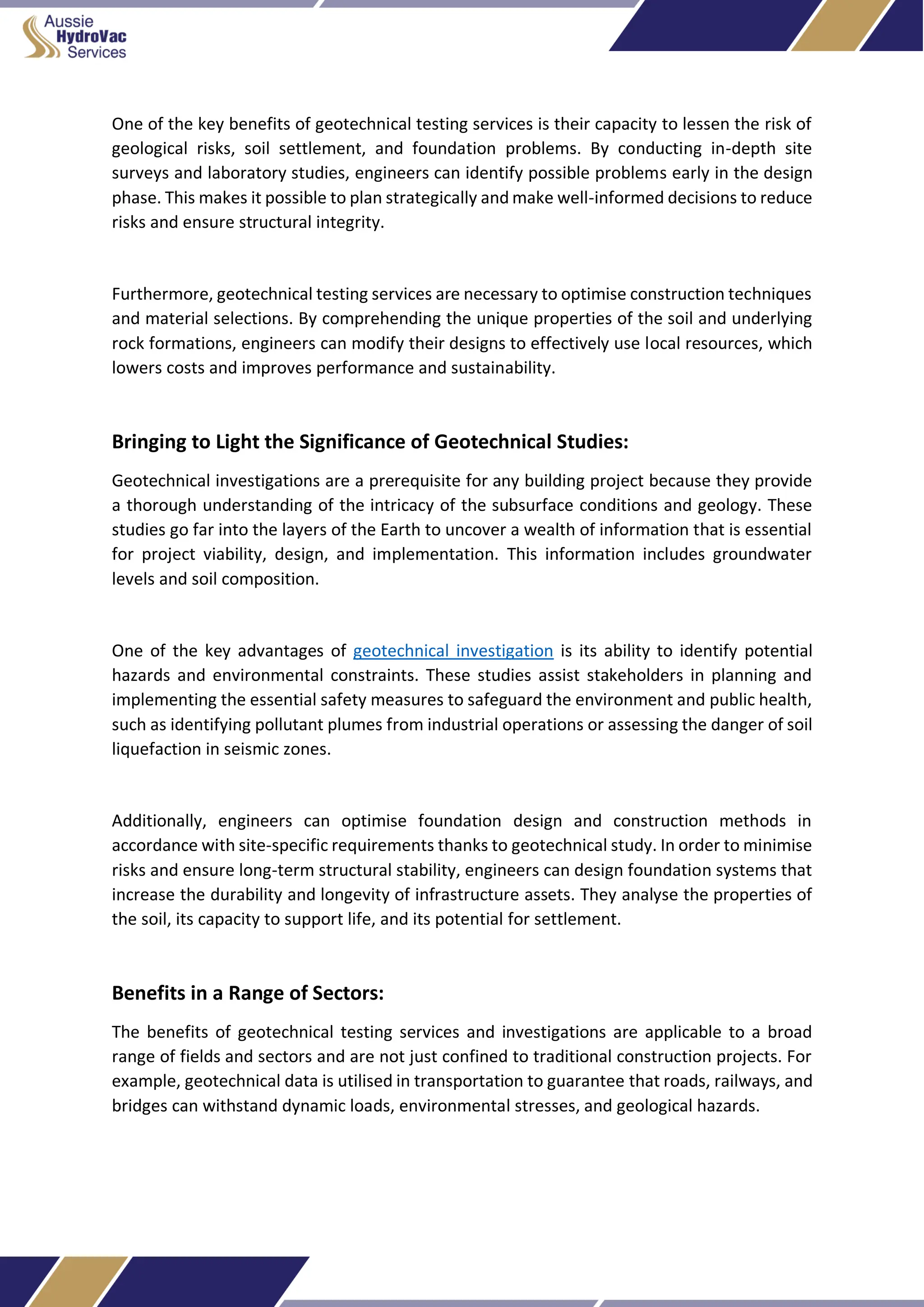 One of the key benefits of geotechnical testing services is their capacity to lessen the risk of
geological risks, soil settlement, and foundation problems. By conducting in-depth site
surveys and laboratory studies, engineers can identify possible problems early in the design
phase. This makes it possible to plan strategically and make well-informed decisions to reduce
risks and ensure structural integrity.
Furthermore, geotechnical testing services are necessary to optimise construction techniques
and material selections. By comprehending the unique properties of the soil and underlying
rock formations, engineers can modify their designs to effectively use local resources, which
lowers costs and improves performance and sustainability.
Bringing to Light the Significance of Geotechnical Studies:
Geotechnical investigations are a prerequisite for any building project because they provide
a thorough understanding of the intricacy of the subsurface conditions and geology. These
studies go far into the layers of the Earth to uncover a wealth of information that is essential
for project viability, design, and implementation. This information includes groundwater
levels and soil composition.
One of the key advantages of geotechnical investigation is its ability to identify potential
hazards and environmental constraints. These studies assist stakeholders in planning and
implementing the essential safety measures to safeguard the environment and public health,
such as identifying pollutant plumes from industrial operations or assessing the danger of soil
liquefaction in seismic zones.
Additionally, engineers can optimise foundation design and construction methods in
accordance with site-specific requirements thanks to geotechnical study. In order to minimise
risks and ensure long-term structural stability, engineers can design foundation systems that
increase the durability and longevity of infrastructure assets. They analyse the properties of
the soil, its capacity to support life, and its potential for settlement.
Benefits in a Range of Sectors:
The benefits of geotechnical testing services and investigations are applicable to a broad
range of fields and sectors and are not just confined to traditional construction projects. For
example, geotechnical data is utilised in transportation to guarantee that roads, railways, and
bridges can withstand dynamic loads, environmental stresses, and geological hazards.
 