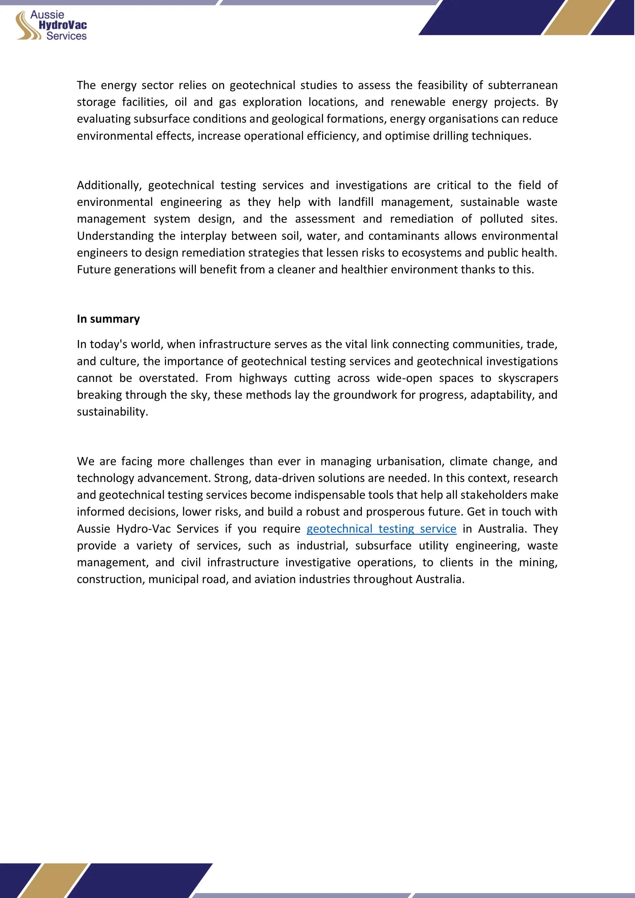 The energy sector relies on geotechnical studies to assess the feasibility of subterranean
storage facilities, oil and gas exploration locations, and renewable energy projects. By
evaluating subsurface conditions and geological formations, energy organisations can reduce
environmental effects, increase operational efficiency, and optimise drilling techniques.
Additionally, geotechnical testing services and investigations are critical to the field of
environmental engineering as they help with landfill management, sustainable waste
management system design, and the assessment and remediation of polluted sites.
Understanding the interplay between soil, water, and contaminants allows environmental
engineers to design remediation strategies that lessen risks to ecosystems and public health.
Future generations will benefit from a cleaner and healthier environment thanks to this.
In summary
In today's world, when infrastructure serves as the vital link connecting communities, trade,
and culture, the importance of geotechnical testing services and geotechnical investigations
cannot be overstated. From highways cutting across wide-open spaces to skyscrapers
breaking through the sky, these methods lay the groundwork for progress, adaptability, and
sustainability.
We are facing more challenges than ever in managing urbanisation, climate change, and
technology advancement. Strong, data-driven solutions are needed. In this context, research
and geotechnical testing services become indispensable tools that help all stakeholders make
informed decisions, lower risks, and build a robust and prosperous future. Get in touch with
Aussie Hydro-Vac Services if you require geotechnical testing service in Australia. They
provide a variety of services, such as industrial, subsurface utility engineering, waste
management, and civil infrastructure investigative operations, to clients in the mining,
construction, municipal road, and aviation industries throughout Australia.
 