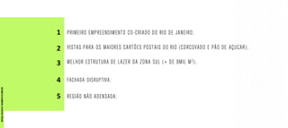 PRIMEIRO EMPREENDIMENTO CO-CRIADO DO RIO DE JANEIRO;
VISTAS PARA OS MAIORES CARTÕES POSTAIS DO RIO (CORCOVADO E PÃO DE AÇUCAR);
MELHOR ESTRUTURA DE LAZER DA ZONA SUL (+ DE 8MIL M2);
FACHADA DISRUPTIVA;
REGIÃO NÃO ADENSADA;
1
2
3
4
5
MATERIALEXCLUSIVODETREINAMENTODOCORRETOR.
 