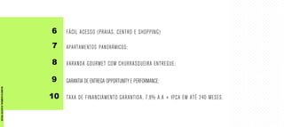 6
7
8
9
10
FÁCIL ACESSO (PRAIAS, CENTRO E SHOPPING)
APARTAMENTOS PANORÂMICOS;
VARANDA GOURMET COM CHURRASQUEIRA ENTREGUE;
GARANTIA DE ENTREGA OPPORTUNITY E PERFORMANCE;
TAXA DE FINANCIAMENTO GARANTIDA, 7,8% A.A + IPCA EM ATÉ 240 MESES.
MATERIALEXCLUSIVODETREINAMENTODOCORRETOR.
 