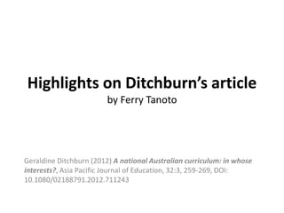 Highlights on Ditchburn’s article
by Ferry Tanoto

Geraldine Ditchburn (2012) A national Australian curriculum: in whose
interests?, Asia Pacific Journal of Education, 32:3, 259-269, DOI:
10.1080/02188791.2012.711243

 