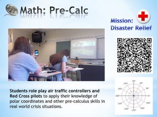 Students role play air traffic controllers and
Red Cross pilots to apply their knowledge of
polar coordinates and other pre-calculus skills in
real world crisis situations.
 