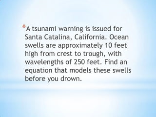 *A tsunami warning is issued for
Santa Catalina, California. Ocean
swells are approximately 10 feet
high from crest to trough, with
wavelengths of 250 feet. Find an
equation that models these swells
before you drown.
 