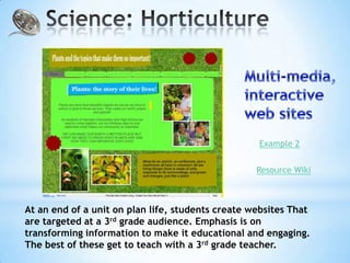 Example 2


                                                   Resource Wiki



At an end of a unit on plan life, students create websites That
are targeted at a 3rd grade audience. Emphasis is on
transforming information to make it educational and engaging.
The best of these get to teach with a 3rd grade teacher.
 