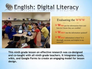 This ninth grade lesson on effective research was co-designed
and co-taught with all ninth grade teachers. It integrates ipads,
wikis, and Google Forms to create an engaging model for lesson
design.
 