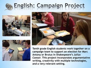 Tenth grade English students work together on a
campaign team to support an election for Marc
Antony or Brutus in Shakespeare’s Julius
Caesar. This project incorporates argumentative
writing, creativity with multiple technologies,
and a very relevant setting.
 
