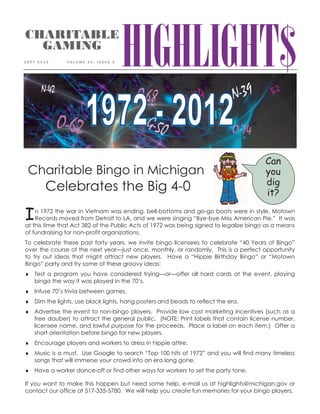 HIGHLIGHT$CHARITABLE
GAMING
S E P T 2 0 1 2 V O L U M E 2 5 , I S S U E 2
Charitable Bingo in Michigan
Celebrates the Big 4-0
In 1972 the war in Vietnam was ending, bell-bottoms and go-go boots were in style, Motown
Records moved from Detroit to LA, and we were singing “Bye-bye Miss American Pie.” It was
at this time that Act 382 of the Public Acts of 1972 was being signed to legalize bingo as a means
of fundraising for non-profit organizations.
To celebrate these past forty years, we invite bingo licensees to celebrate “40 Years of Bingo”
over the course of the next year—just once, monthly, or randomly. This is a perfect opportunity
to try out ideas that might attract new players. Have a “Hippie Birthday Bingo” or “Motown
Bingo” party and try some of these groovy ideas:
Test a program you have considered trying—or—offer all hard cards at the event, playing
bingo the way it was played in the 70’s.
Infuse 70’s trivia between games.
Dim the lights, use black lights, hang posters and beads to reflect the era.
Advertise the event to non-bingo players. Provide low cost marketing incentives (such as a
free dauber) to attract the general public. (NOTE: Print labels that contain license number,
licensee name, and lawful purpose for the proceeds. Place a label on each item.) Offer a
short orientation before bingo for new players.
Encourage players and workers to dress in hippie attire.
Music is a must. Use Google to search “Top 100 hits of 1972” and you will find many timeless
songs that will immerse your crowd into an era long gone.
Have a worker dance-off or find other ways for workers to set the party tone.
If you want to make this happen but need some help, e-mail us at highlights@michigan.gov or
contact our office at 517-335-5780. We will help you create fun memories for your bingo players.
Can
you
dig
it?
 